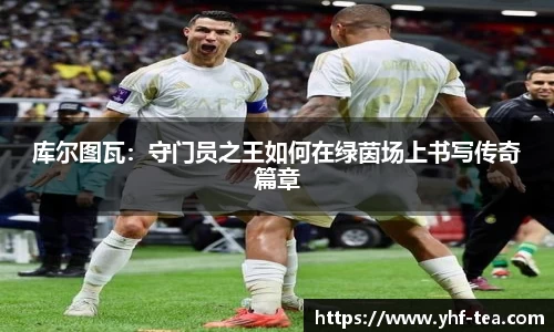库尔图瓦：守门员之王如何在绿茵场上书写传奇篇章