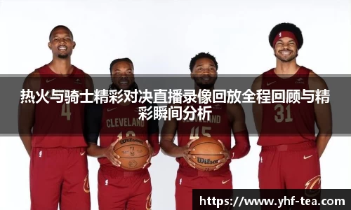 热火与骑士精彩对决直播录像回放全程回顾与精彩瞬间分析